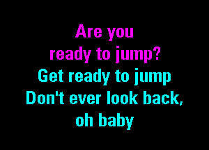 Are you
ready to jump?

Get ready to jump
Don't ever look back,
oh baby