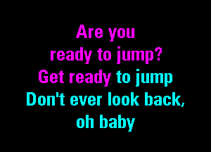 Are you
ready to jump?

Get ready to jump
Don't ever look back,
oh baby