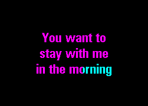 You want to

stay with me
in the morning
