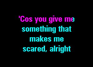 'Cos you give me
something that

makes me
scared, alright