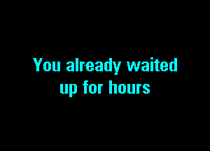 You already waited

up for hours