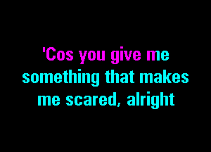 'Cos you give me

something that makes
me scared. alright