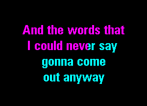 And the words that
I could never say

gonna come
out anyway