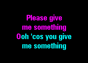 Please give
me something

00h 'cos you give
me something