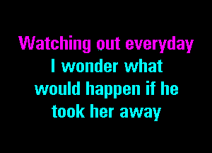 Watching out everyday
I wonder what

would happen if he
took her away