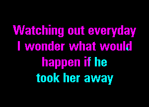 Watching out everyday
I wonder what would

happen if he
took her away