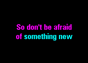 So don't be afraid

of something new