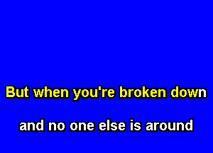 But when you're broken down

and no one else is around