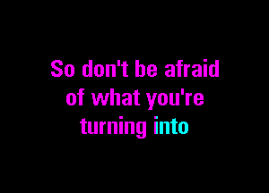 So don't be afraid

of what you're
turning into