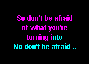 So don't be afraid
of what you're

turning into
No don't be afraid...