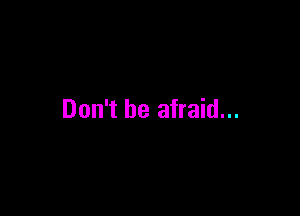 Don't be afraid...