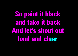 So paint it black
and take it back

And let's shout out
loud and clear