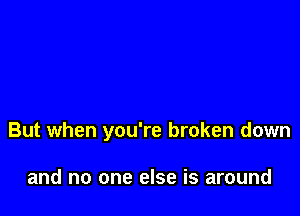 But when you're broken down

and no one else is around