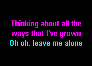 Thinking about all the

ways that I've grown
Oh oh. leave me alone