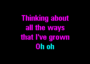 Thinking about
all the ways

that I've grown
Oh oh
