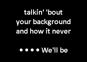 talkin' 'bout
your background

and how it never

0000We'll be