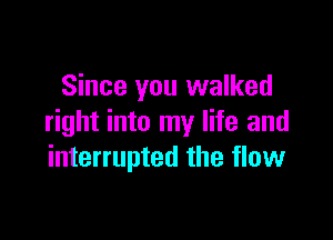 Since you walked

right into my life and
interrupted the flow