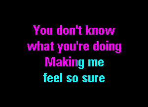 You don't know
what you're doing

Making me
feel so sure