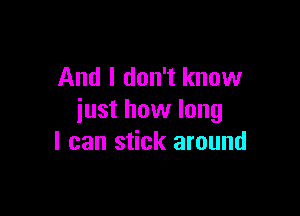 And I don't know

just how long
I can stick around