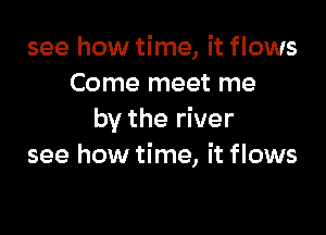 see how time, it flows
Come meet me

by the river
see how time, it flows