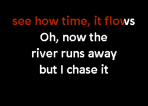 see how time, it flows
Oh, now the

river runs away
but I chase it