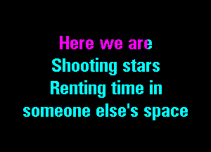 Here we are
Shooting stars

Renting time in
someone else's space