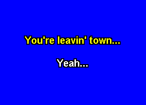 You're Ieavin' town...

Yeah...