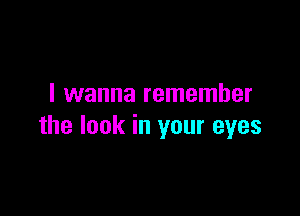 I wanna remember

the look in your eyes