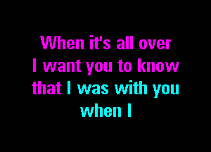 When it's all over
I want you to know

that I was with you
when l