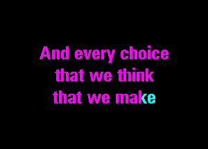 And every choice

that we think
that we make