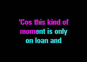 'Cos this kind of

moment is only
on loan and