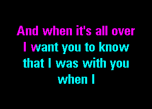 And when it's all over
I want you to know

that I was with you
when l