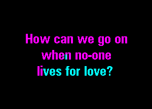 How can we go on

when no-une
lives for love?