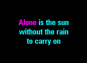 Alone is the sun

without the rain
to carry on