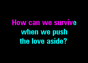 How can we survive

when we push
the love aside?