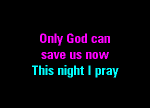 Only God can

save us now
This night I pray
