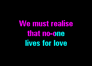 We must realise

that no-one
lives for love