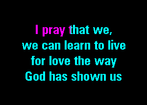 I pray that we,
we can learn to live

for love the way
God has shown us