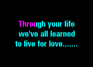 Through your life

we've all learned
to live for love .......
