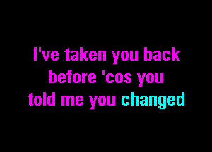 I've taken you back

before 'cos you
told me you changed