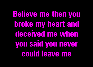 Believe me then you
broke my heart and
deceived me when
you said you never

could leave me I