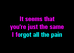 It seems that

you're iust the same
I forgot all the pain