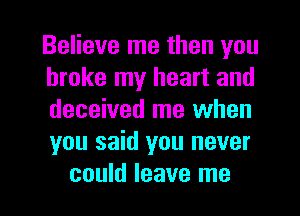 Believe me then you
broke my heart and
deceived me when
you said you never

could leave me I