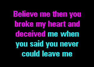 Believe me then you
broke my heart and
deceived me when
you said you never

could leave me I