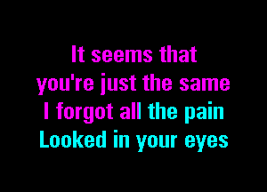 It seems that
you're just the same

I forgot all the pain
Looked in your eyes