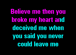 Believe me then you
broke my heart and
deceived me when
you said you never

could leave me I