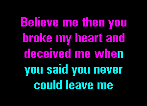 Believe me then you
broke my heart and
deceived me when
you said you never

could leave me I