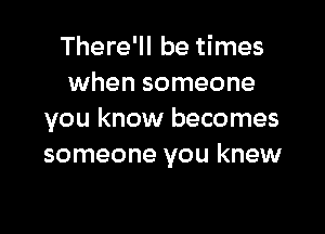 There'll be times
when someone

you know becomes
someone you knew