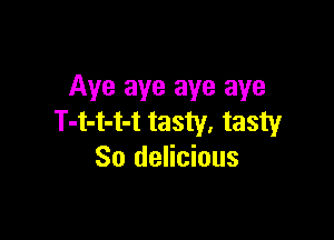Aye aye aye aye

T-t-t-t-t tasty. tasty
So delicious