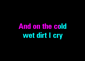 And on the cold

wet dirt I cry